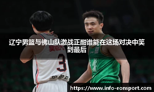 辽宁男篮与佛山队激战正酣谁能在这场对决中笑到最后